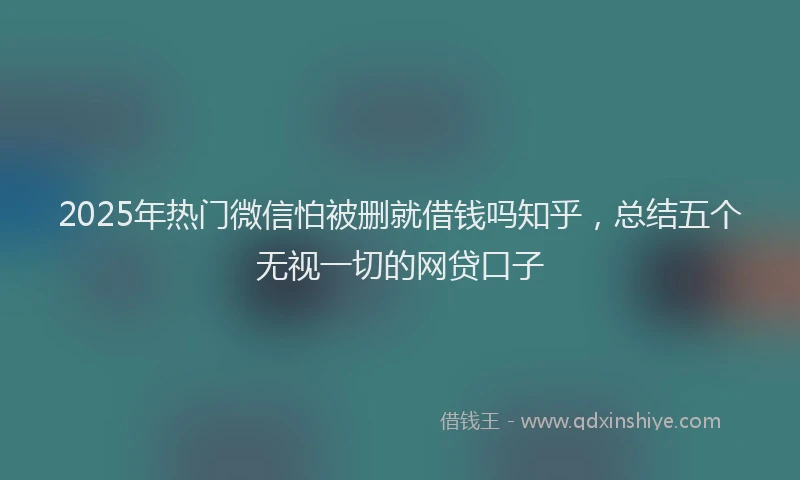 2025年热门微信怕被删就借钱吗知乎，总结五个无视一切的网贷口子