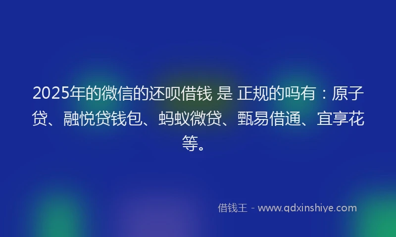 2025年的微信的还呗借钱 是 正规的吗有:原子贷、融悦贷钱包、蚂蚁微贷、甄易借通、宜享花等。