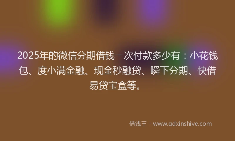2025年的微信分期借钱一次付款多少有：小花钱包、度小满金融、现金秒融贷、瞬下分期、快借易贷宝盒等。