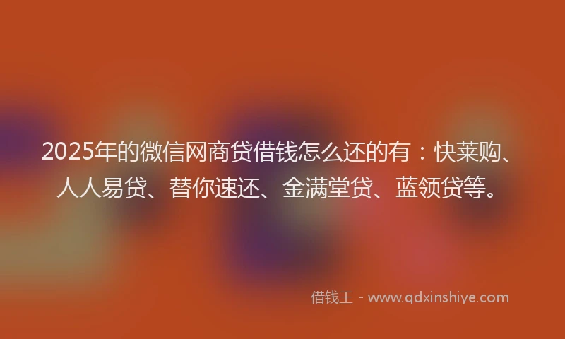 2025年的微信网商贷借钱怎么还的有：快莱购、人人易贷、替你速还、金满堂贷、蓝领贷等。