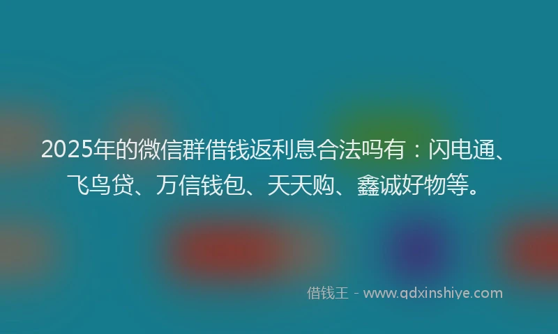 2025年的微信群借钱返利息合法吗有：闪电通、飞鸟贷、万信钱包、天天购、鑫诚好物等。