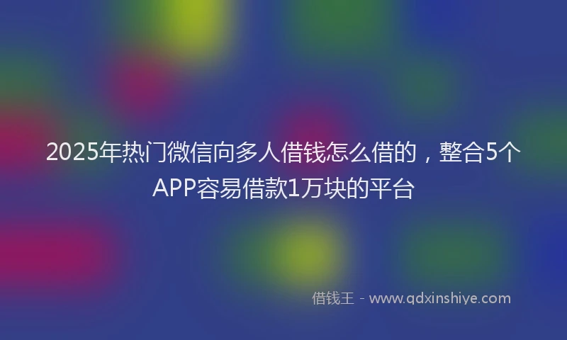 2025年热门微信向多人借钱怎么借的，整合5个APP容易借款1万块的平台
