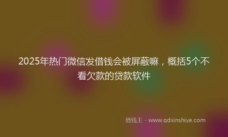 2025年热门微信发借钱会被屏蔽嘛，概括5个不看欠款的贷款软件