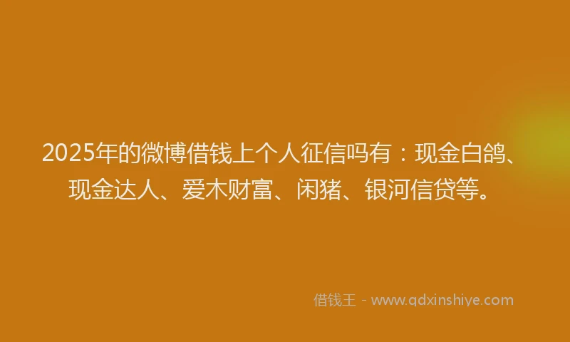 2025年的微博借钱上个人征信吗有：现金白鸽、现金达人、爱木财富、闲猪、银河信贷等。