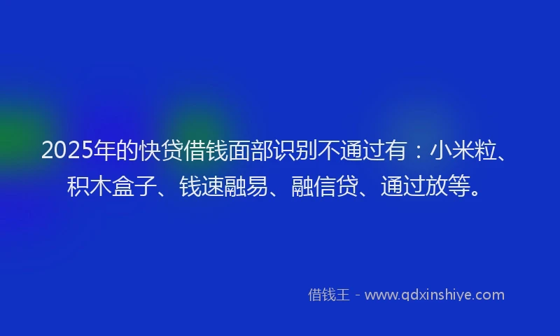 2025年的快贷借钱面部识别不通过有：小米粒、积木盒子、钱速融易、融信贷、通过放等。