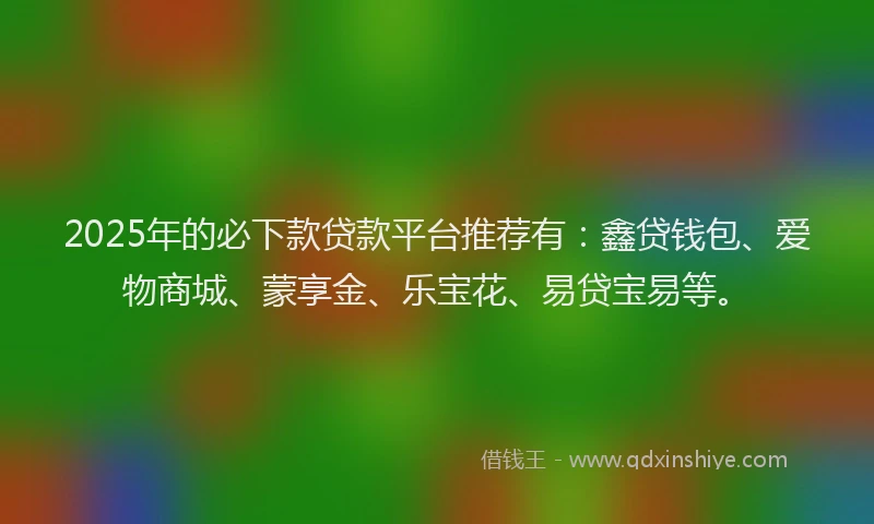 2025年的必下款贷款平台推荐有：鑫贷钱包、爱物商城、蒙享金、乐宝花、易贷宝易等。