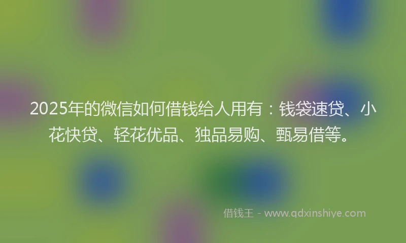 2025年的微信如何借钱给人用有：钱袋速贷、小花快贷、轻花优品、独品易购、甄易借等。