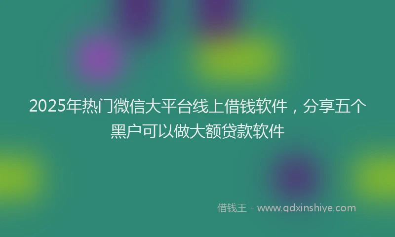 2025年热门微信大平台线上借钱软件，分享五个黑户可以做大额贷款软件