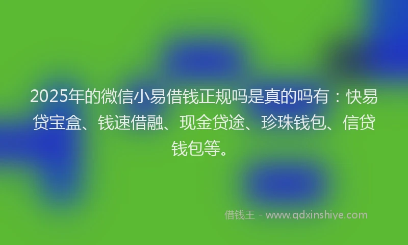 2025年的微信小易借钱正规吗是真的吗有：快易贷宝盒、钱速借融、现金贷途、珍珠钱包、信贷钱包等。