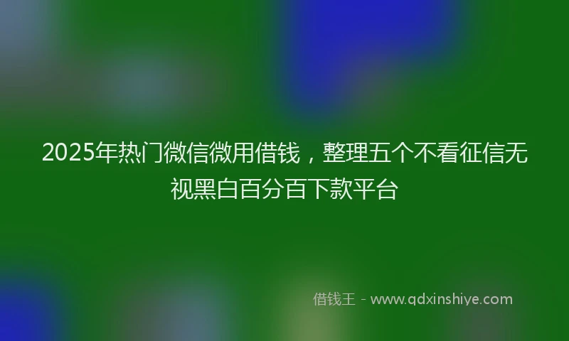 2025年热门微信微用借钱，整理五个不看征信无视黑白百分百下款平台