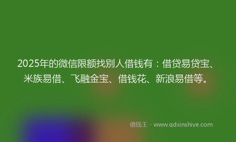 2025年的微信限额找别人借钱有：借贷易贷宝、米族易借、飞融金宝、借钱花、新浪易借等。