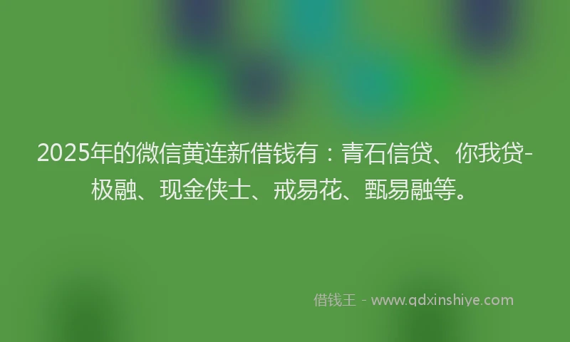 2025年的微信黄连新借钱有：青石信贷、你我贷-极融、现金侠士、戒易花、甄易融等。