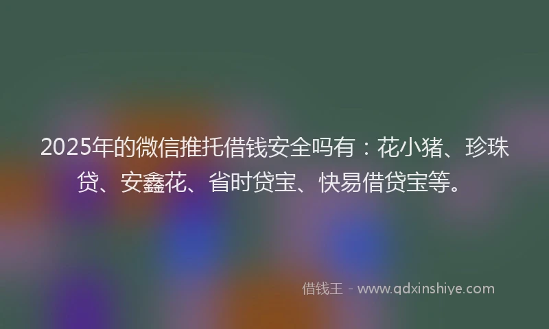 2025年的微信推托借钱安全吗有：花小猪、珍珠贷、安鑫花、省时贷宝、快易借贷宝等。