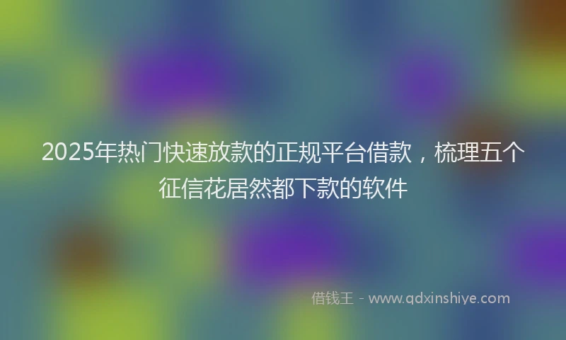 2025年热门快速放款的正规平台借款，梳理五个征信花居然都下款的软件