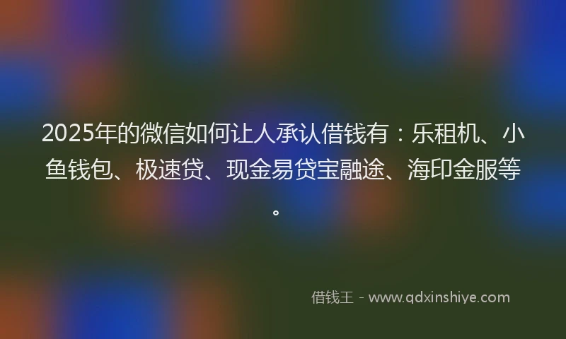 2025年的微信如何让人承认借钱有：乐租机、小鱼钱包、极速贷、现金易贷宝融途、海印金服等。