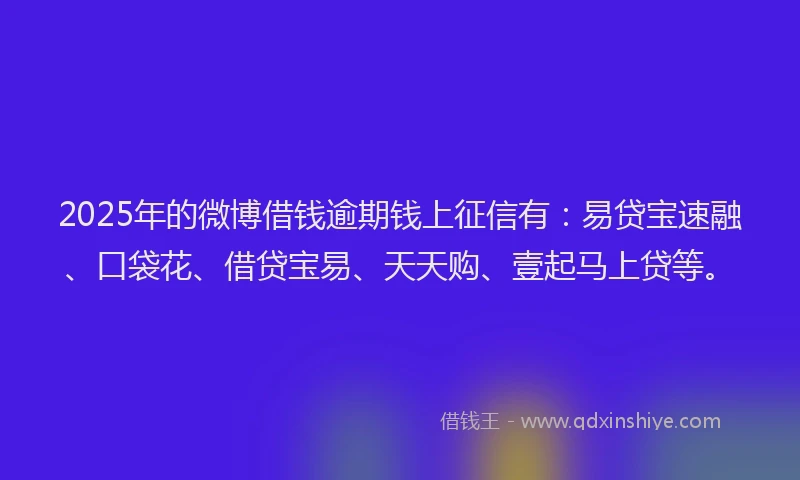 2025年的微博借钱逾期钱上征信有：易贷宝速融、口袋花、借贷宝易、天天购、壹起马上贷等。