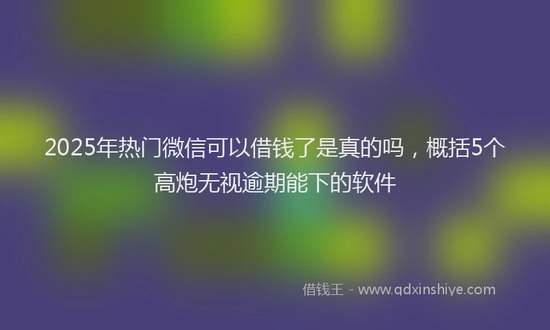 2025年热门微信可以借钱了是真的吗，概括5个高炮无视逾期能下的软件
