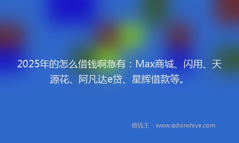 2025年的怎么借钱啊急有：Max商城、闪用、天源花、阿凡达e贷、星辉借款等。