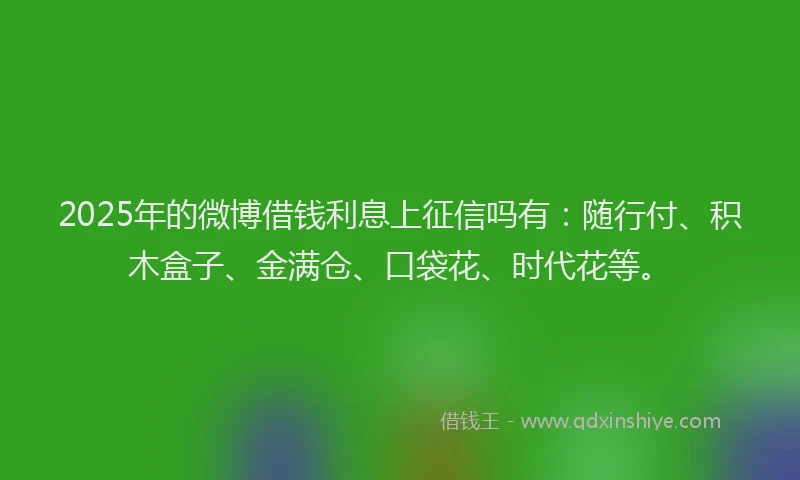 2025年的微博借钱利息上征信吗有：随行付、积木盒子、金满仓、口袋花、时代花等。