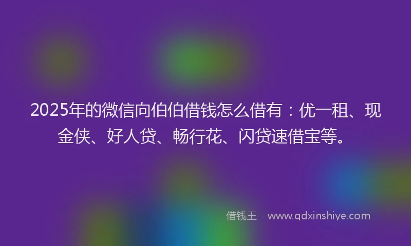 2025年的微信向伯伯借钱怎么借有：优一租、现金侠、好人贷、畅行花、闪贷速借宝等。