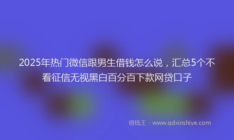 2025年热门微信跟男生借钱怎么说,汇总5个不看征信无视黑白百分百下款网贷口子