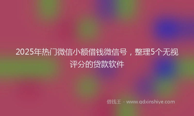 2025年热门微信小额借钱微信号，整理5个无视评分的贷款软件