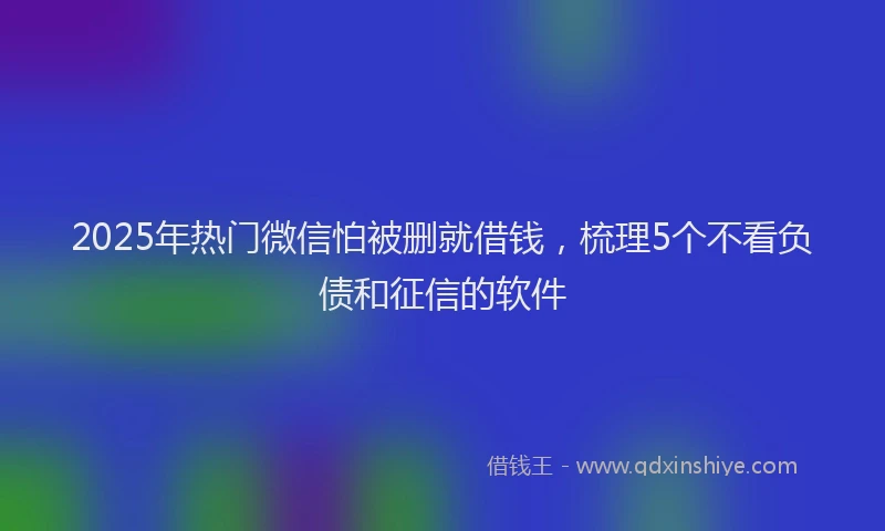 2025年热门微信怕被删就借钱，梳理5个不看负债和征信的软件