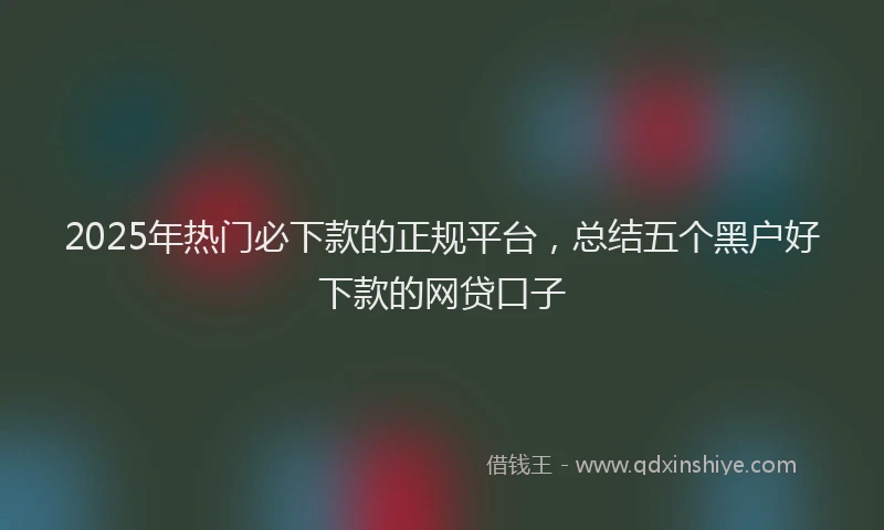 2025年热门必下款的正规平台，总结五个黑户好下款的网贷口子