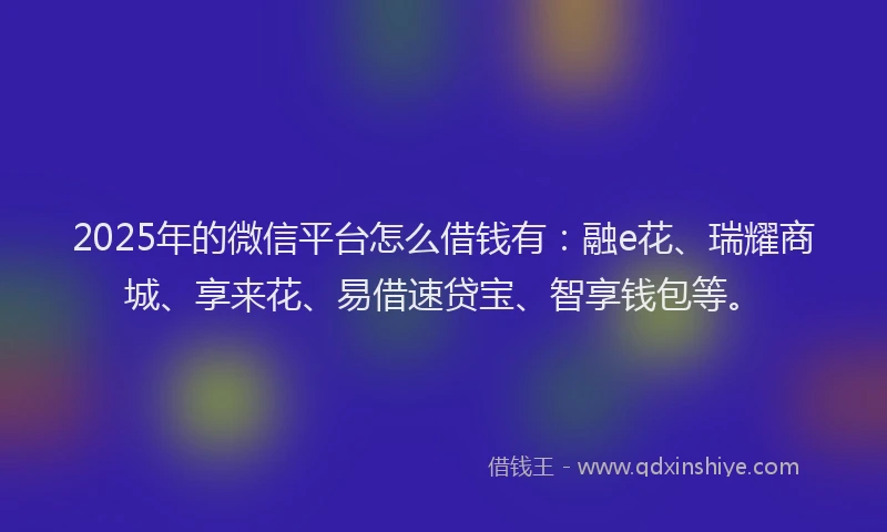 2025年的微信平台怎么借钱有：融e花、瑞耀商城、享来花、易借速贷宝、智享钱包等。