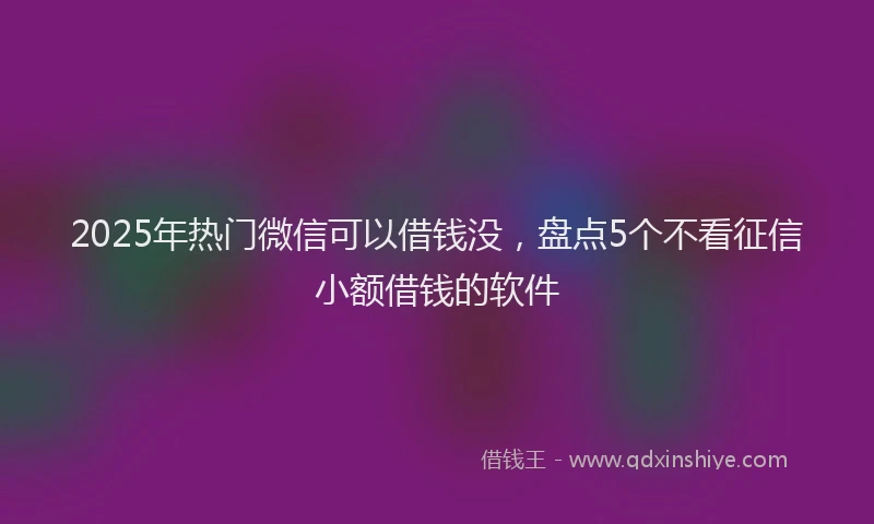 2025年热门微信可以借钱没，盘点5个不看征信小额借钱的软件