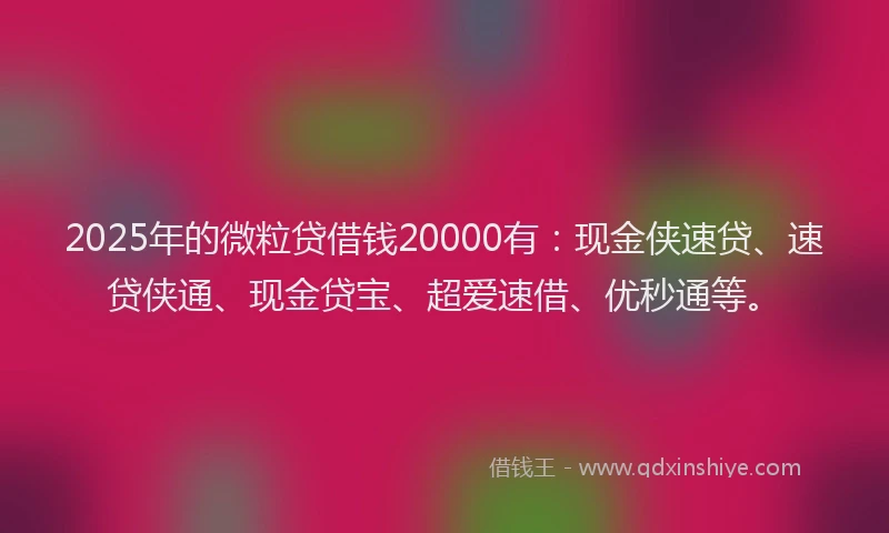 2025年的微粒贷借钱20000有：现金侠速贷、速贷侠通、现金贷宝、超爱速借、优秒通等。