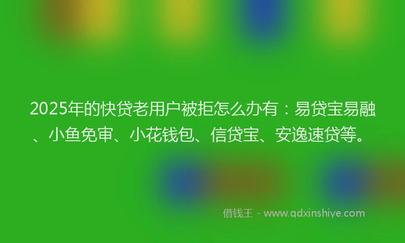 2025年的快贷老用户被拒怎么办有：易贷宝易融、小鱼免审、小花钱包、信贷宝、安逸速贷等。