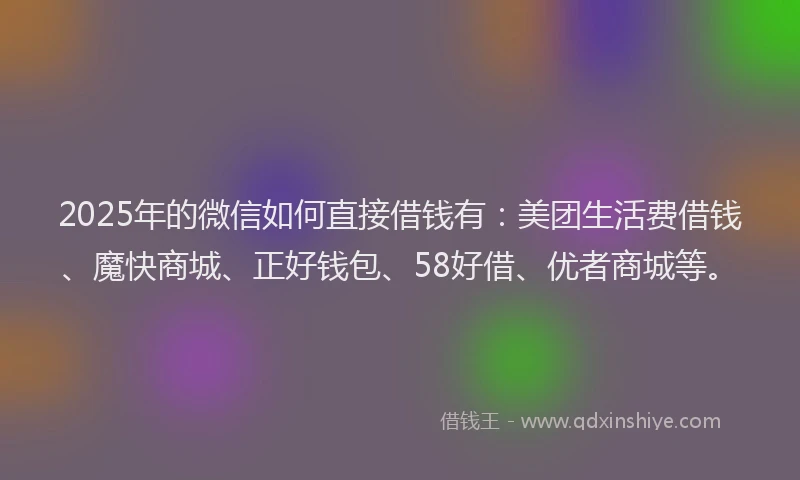 2025年的微信如何直接借钱有：美团生活费借钱、魔快商城、正好钱包、58好借、优者商城等。