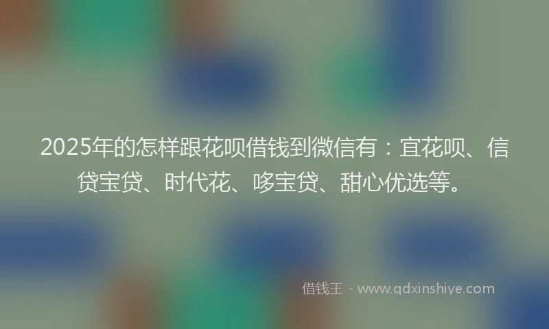 2025年的怎样跟花呗借钱到微信有：宜花呗、信贷宝贷、时代花、哆宝贷、甜心优选等。