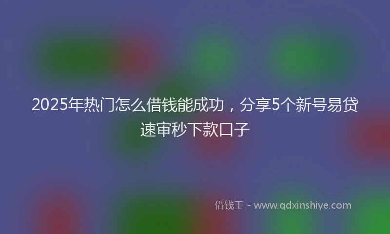 2025年热门怎么借钱能成功,分享5个新号易贷速审秒下款口子