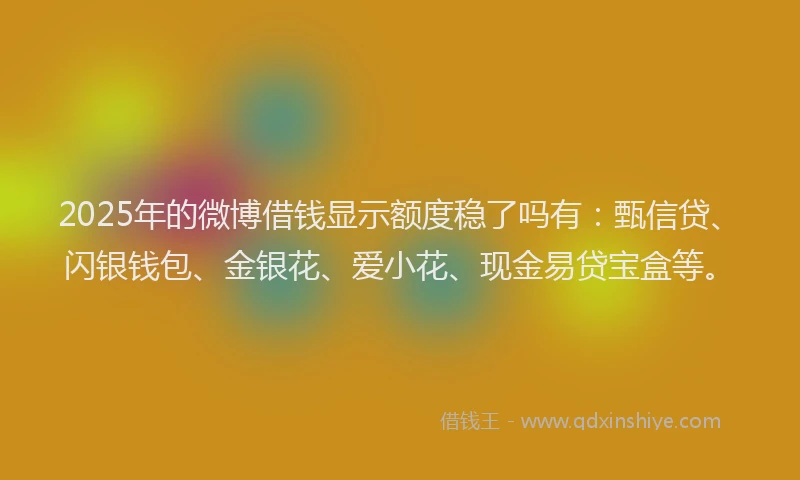 2025年的微博借钱显示额度稳了吗有：甄信贷、闪银钱包、金银花、爱小花、现金易贷宝盒等。