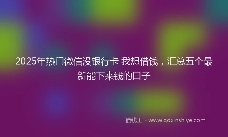 2025年热门微信没银行卡 我想借钱，汇总五个最新能下来钱的口子