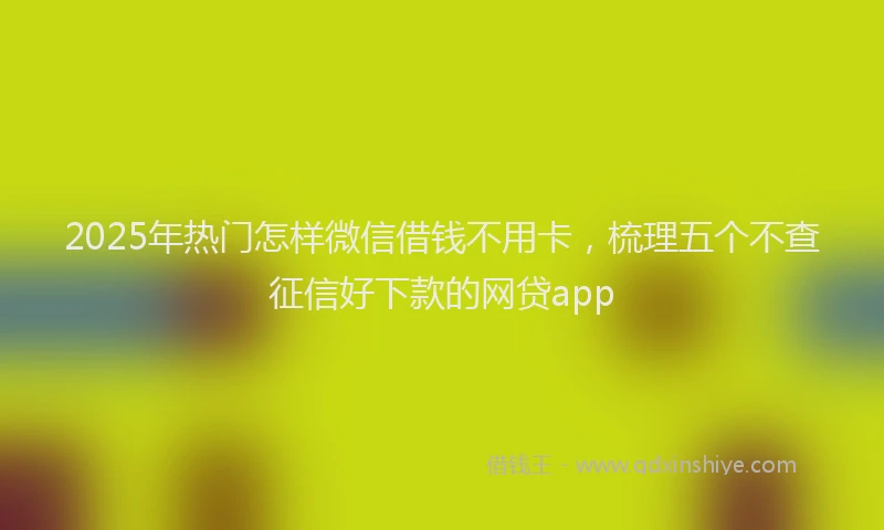 2025年热门怎样微信借钱不用卡，梳理五个不查征信好下款的网贷app