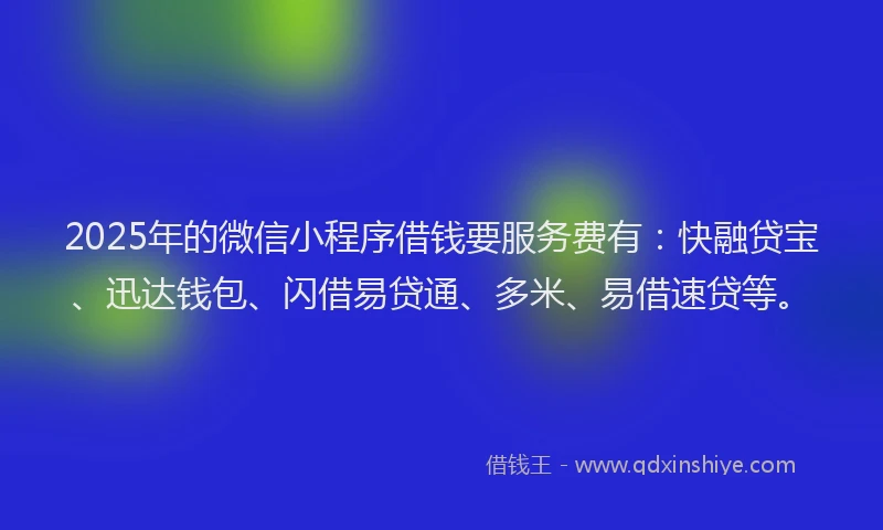 2025年的微信小程序借钱要服务费有：快融贷宝、迅达钱包、闪借易贷通、多米、易借速贷等。