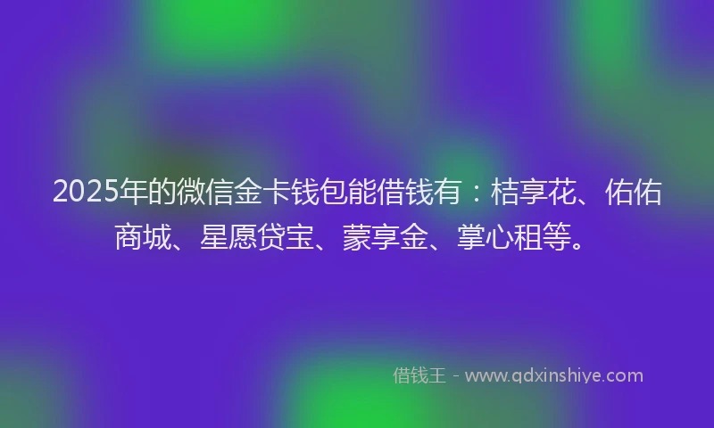 2025年的微信金卡钱包能借钱有：桔享花、佑佑商城、星愿贷宝、蒙享金、掌心租等。