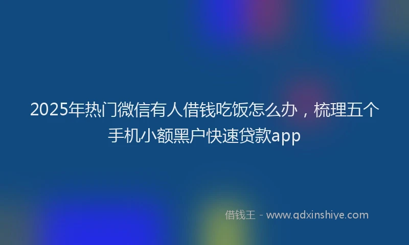 2025年热门微信有人借钱吃饭怎么办，梳理五个手机小额黑户快速贷款app