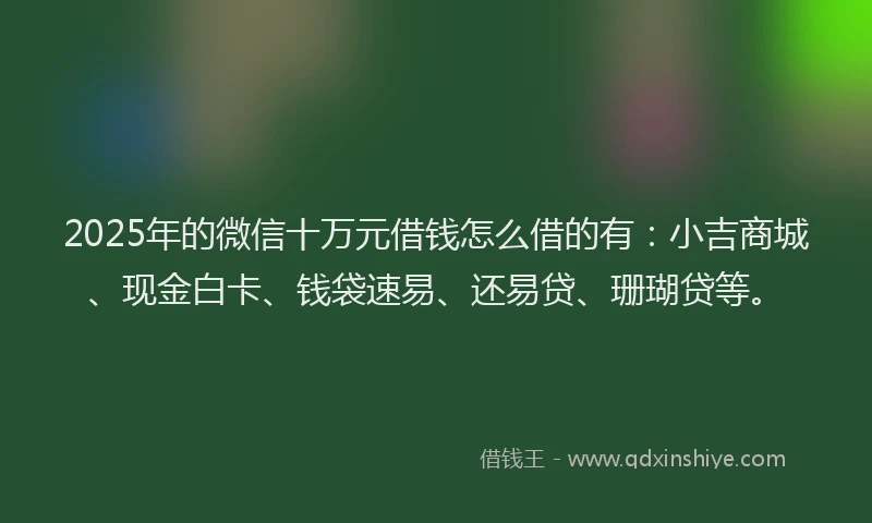 2025年的微信十万元借钱怎么借的有：小吉商城、现金白卡、钱袋速易、还易贷、珊瑚贷等。