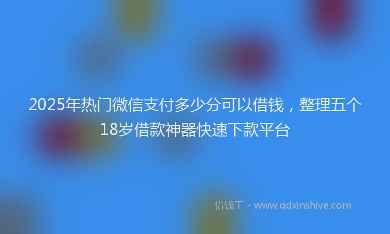 2025年热门微信支付多少分可以借钱，整理五个18岁借款神器快速下款平台