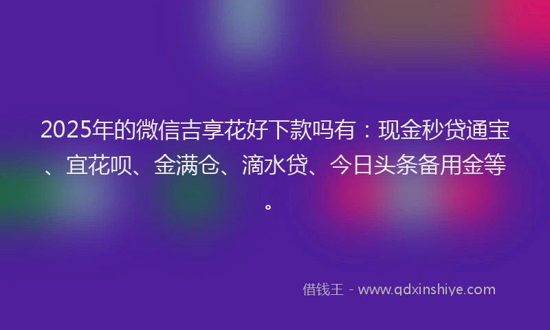 2025年的微信吉享花好下款吗有：现金秒贷通宝、宜花呗、金满仓、滴水贷、今日头条备用金等。