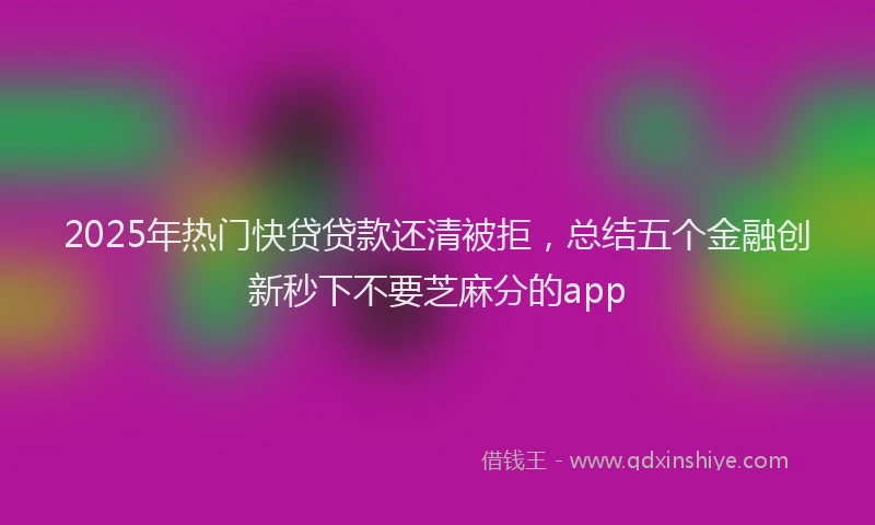 2025年热门快贷贷款还清被拒，总结五个金融创新秒下不要芝麻分的app