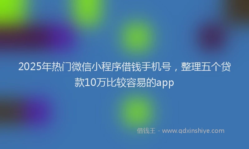 2025年热门微信小程序借钱手机号，整理五个贷款10万比较容易的app