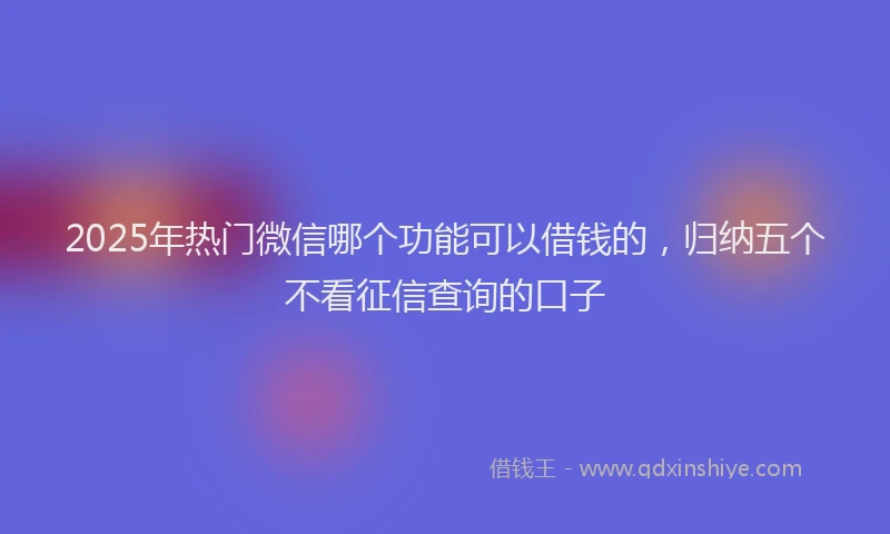 2025年热门微信哪个功能可以借钱的，归纳五个不看征信查询的口子