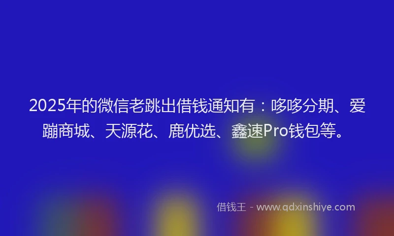 2025年的微信老跳出借钱通知有：哆哆分期、爱蹦商城、天源花、鹿优选、鑫速Pro钱包等。