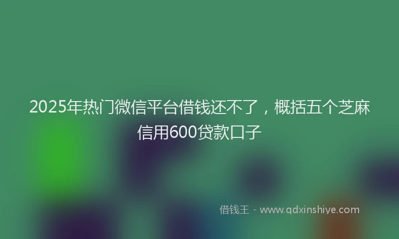 2025年热门微信平台借钱还不了，概括五个芝麻信用600贷款口子