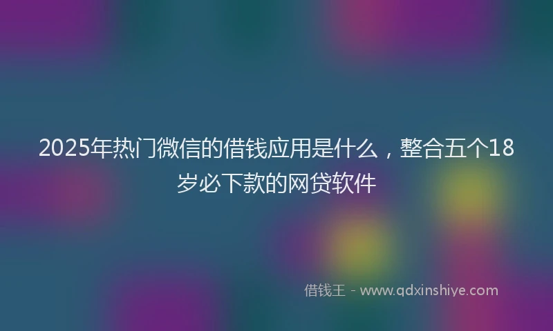2025年热门微信的借钱应用是什么，整合五个18岁必下款的网贷软件